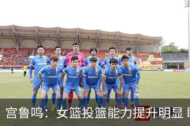 宫鲁鸣：女篮投篮能力提升明显 盼海外球员尽早归队