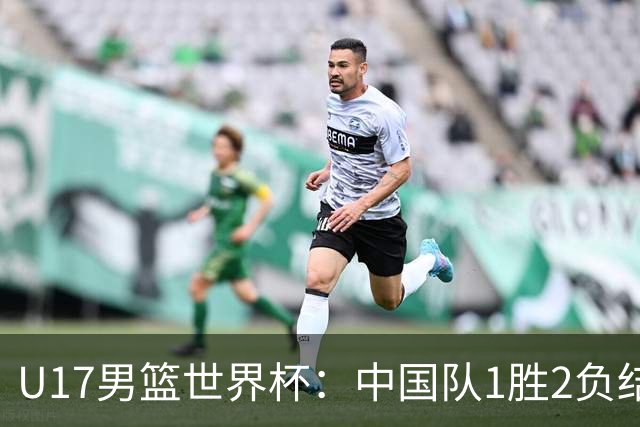 U17男篮世界杯：中国队1胜2负结束小组赛